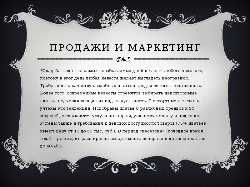   Продажи и маркетинг
Свадьба – один из самых незабываемых дней в жизни любого человека, поэтому в этот день любая невеста желает выглядеть неотразимо. Требования к качеству свадебных платьев предъявляются повышенные. Более того, современные невесты стремятся выбирать неповторимые платья, подчеркивающие их индивидуальность. В ассортименте салона учтены эти тенденции. Подобраны платья 6 различных брендов и 20 моделей, оказываются услуги по индивидуальному пошиву и подгонке. Учтены также и требования к ценовой доступности товаров (75% платьев имеют цену от 10 до 30 тыс. руб.). В период «несезона» (холодное время года), происходит расширение ассортимента вечерних и детских платьев до 40-45%.
