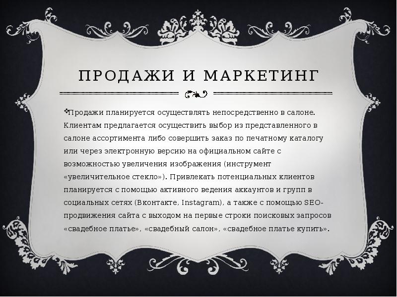   Продажи и маркетинг
Продажи планируется осуществлять непосредственно в салоне. Клиентам предлагается осуществить выбор из представленного в салоне ассортимента либо совершить заказ по печатному каталогу или через электронную версию на официальном сайте с возможностью увеличения изображения (инструмент «увеличительное стекло»). Привлекать потенциальных клиентов планируется с помощью активного ведения аккаунтов и групп в социальных сетях (Вконтакте, Instagram), а также с помощью SEO-продвижения сайта с выходом на первые строки поисковых запросов «свадебное платье», «свадебный салон», «свадебное платье купить».
