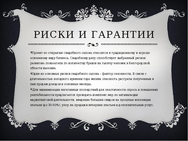   Риски и гарантии
Проект по открытию свадебного салона относится к традиционному и хорошо освоенному виду бизнеса. Свадебному делу способствует выбранный регион развития: показатели по количеству браков на тысячу человек в Белгородской области высокие. 
Один из основных рисков свадебного салона – фактор сезонности. В связи с длительностью холодного времени года велика опасность растраты полученных в пик продаж доходов в основные месяцы.
 Для минимизации негативных последствий для эластичности спроса и повышения рентабельности предлагается проводить комплекс мер по активизации маркетинговой деятельности, введение больших скидок на прошлые коллекции платьев (до 30-50%), упор на продажи вечерних платьев и дополнительных услуг. 
