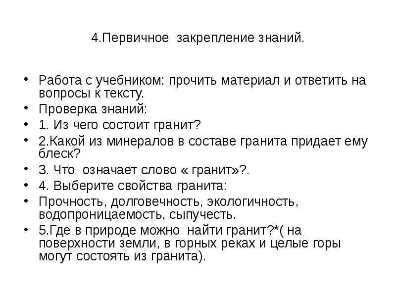   4.Первичное  закрепление знаний.
Работа с учебником: прочить материал и ответить на вопросы к тексту.
Проверка знаний:
1. Из чего состоит гранит?
2.Какой из минералов в составе гранита придает ему блеск?
3. Что  означает слово « гранит»?.
4. Выберите свойства гранита:
Прочность, долговечность, экологичность, водопроницаемость, сыпучесть.
5.Где в природе можно  найти гранит?*( на поверхности земли, в горных реках и целые горы могут состоять из гранита).
