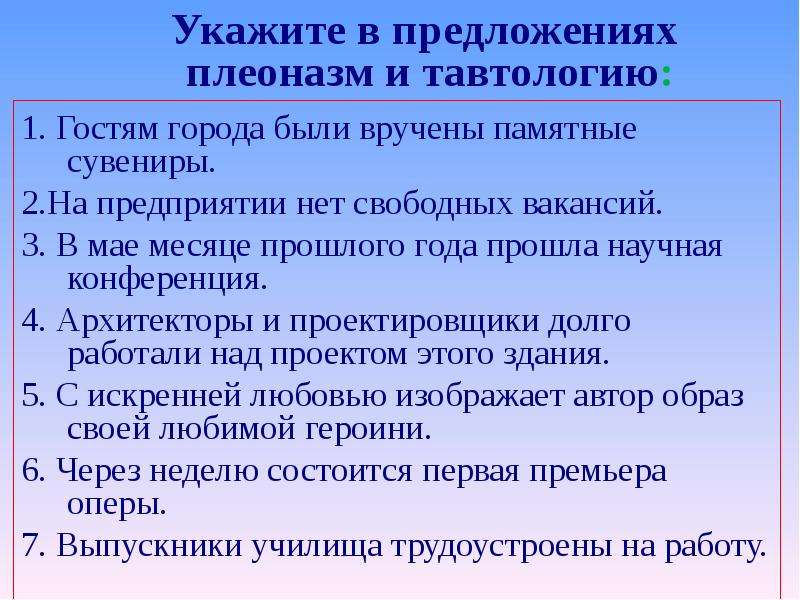 



Укажите в предложениях 
плеоназм и тавтологию:

1. Гостям города были вручены памятные сувениры. 
2.На предприятии нет свободных вакансий. 
3. В мае месяце прошлого года прошла научная конференция. 
4. Архитекторы и проектировщики долго работали над проектом этого здания.
5. С искренней любовью изображает автор образ своей любимой героини. 
6. Через неделю состоится первая премьера оперы. 
7. Выпускники училища трудоустроены на работу.
