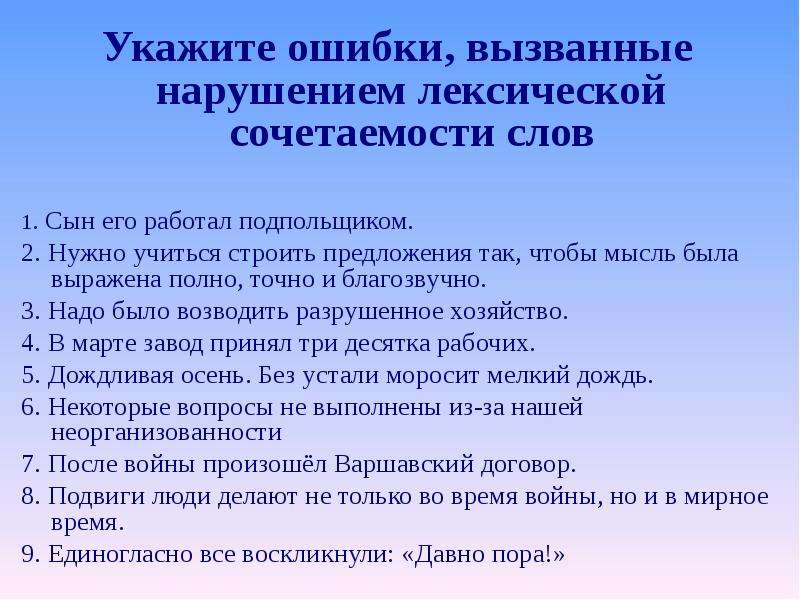 Укажите ошибки, вызванные нарушением лексической сочетаемости слов Укажите ошибки, вызванные нарушением лексической сочетаемости слов 1. Сын его работал подпольщиком. 2. Нужно учиться строить предложения так, чтобы мысль была выражена полно, точно и благозвучно. 3. Надо было возводить разрушенное хозяйство. 4. В марте завод принял три десятка рабочих. 5. Дождливая осень. Без устали моросит мелкий дождь. 6. Некоторые вопросы не выполнены из-за нашей неорганизованности 7. После войны произошёл Варшавский договор. 8. Подвиги люди делают не только во время войны, но и в мирное время. 9. Единогласно все воскликнули: «Давно пора!»