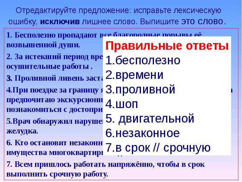 



Отредактируйте предложение: исправьте лексическую ошибку, исключив лишнее слово. Выпишите это слово. 

1. Бесполезно пропадают все благородные порывы её возвышенной души.
2. За истекший период времени нами были проведены осушительные работы .
3. Проливной ливень заставил нас спрятаться под навес.
4.При поездке за границу я не хожу по магазинам и рынкам, а предпочитаю экскурсионный шоп-тур, потому что хочу познакомиться с достопримечательностями страны.
5.Врач обнаружил нарушение двигательной моторики желудка.
6. Кто остановит незаконное растаскивание общего имущества многоквартирных домов?
7. Всем пришлось работать напряжённо, чтобы в срок выполнить срочную работу.


