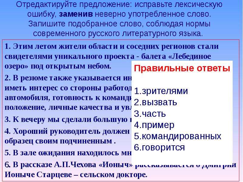 Отредактируйте предложение: исправьте лексическую ошибку, заменив неверно употребленное слово. Запишите подобранное слово, соблюдая нормы современного русского литературного языка. 1. Этим летом жители области и соседних регионов стали свидетелями уникального проекта - балета «Лебединое озеро» под открытым небом. 2. В резюме также указывается информация, которая может иметь интерес со стороны работодателя (наличие автомобиля, готовность к командировкам, семейное положение, личные качества и увлечения). 3. К вечеру мы сделали большую половину работы. 4. Хороший руководитель должен во всем показывать образец своим подчиненным . 5. В зале ожидания находилось много командировочных. 6. В рассказе А.П.Чехова «Ионыч» рассказывается о Дмитрии Ионыче Старцеве – сельском докторе.