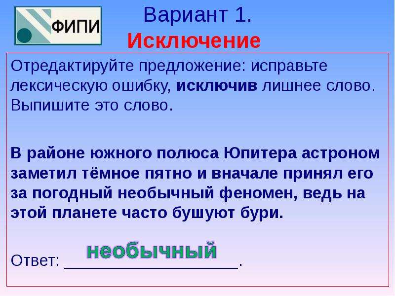 Вариант 1. Исключение Отредактируйте предложение: исправьте лексическую ошибку, исключив лишнее слово. Выпишите это слово.   В районе южного полюса Юпитера астроном заметил тёмное пятно и вначале принял его за погодный необычный феномен, ведь на этой планете часто бушуют бури.   Ответ: ___________________.