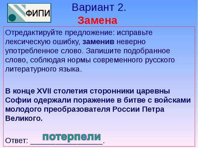 


Вариант 2.
Замена 
Отредактируйте предложение: исправьте лексическую ошибку, заменив неверно употребленное слово. Запишите подобранное слово, соблюдая нормы современного русского литературного языка. 
В конце XVII столетия сторонники царевны Софии одержали поражение в битве с войсками молодого преобразователя России Петра Великого. 
 
Ответ: _________________. 
