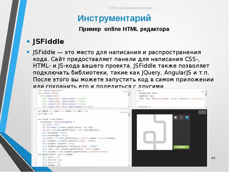 


JSFiddle
JSFiddle
JSFiddle — это место для написания и распространения кода. Сайт предоставляет панели для написания CSS-, HTML- и JS-кода вашего проекта. JSFiddle также позволяет подключать библиотеки, такие как JQuery, AngularJS и т.п. После этого вы можете запустить код в самом приложении или сохранить его и поделиться с другими.
