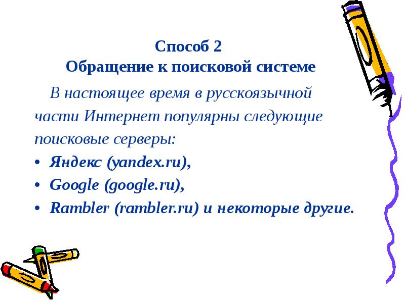


Способ 2
 Обращение к поисковой системе
	В настоящее время в русскоязычной
части Интернет популярны следующие
поисковые серверы: 
Яндекс (yandex.ru), 
Google (google.ru), 
Rambler (rambler.ru) и некоторые другие.

