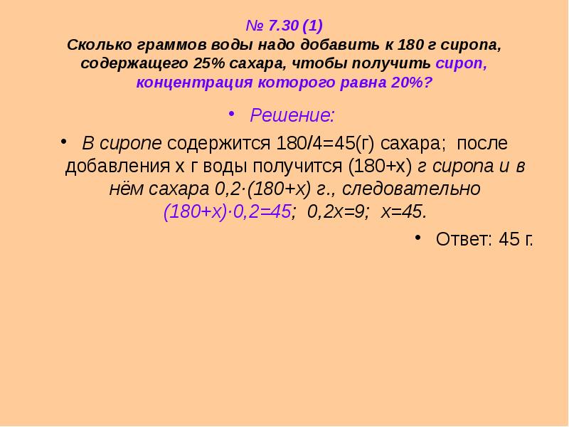 


№ 7.30 (1)
Сколько граммов воды надо добавить к 180 г сиропа, содержащего 25% сахара, чтобы получить сироп, концентрация которого равна 20%?
Решение: 
В сиропе содержится 180/4=45(г) сахара;  после добавления х г воды получится (180+х) г сиропа и в нём сахара 0,2·(180+х) г., следовательно (180+х)·0,2=45;  0,2х=9;  х=45.
Ответ: 45 г.
