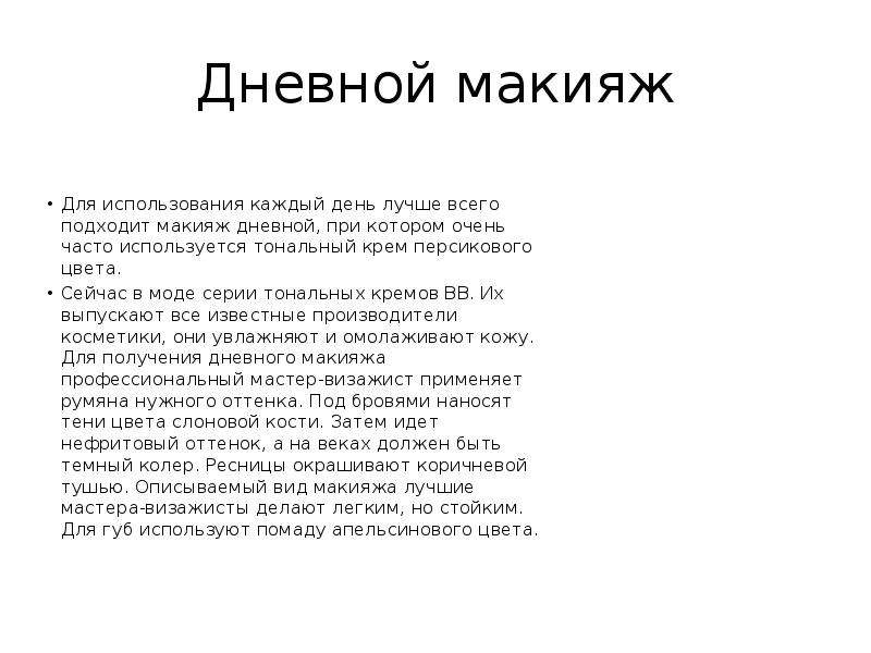   Дневной макияж  Для использования каждый день лучше всего подходит макияж дневной, при котором очень часто используется тональный крем персикового цвета.
Сейчас в моде серии тональных кремов BB. Их выпускают все известные производители косметики, они увлажняют и омолаживают кожу. Для получения дневного макияжа профессиональный мастер-визажист применяет румяна нужного оттенка. Под бровями наносят тени цвета слоновой кости. Затем идет нефритовый оттенок, а на веках должен быть темный колер. Ресницы окрашивают коричневой тушью. Описываемый вид макияжа лучшие мастера-визажисты делают легким, но стойким. Для губ используют помаду апельсинового цвета.
