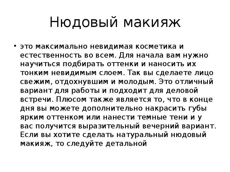   Нюдовый макияж
это максимально невидимая косметика и естественность во всем. Для начала вам нужно научиться подбирать оттенки и наносить их тонким невидимым слоем. Так вы сделаете лицо свежим, отдохнувшим и молодым. Это отличный вариант для работы и подходит для деловой встречи. Плюсом также является то, что в конце дня вы можете дополнительно накрасить губы ярким оттенком или нанести темные тени и у вас получится выразительный вечерний вариант. Если вы хотите сделать натуральный нюдовый макияж, то следуйте детальной
