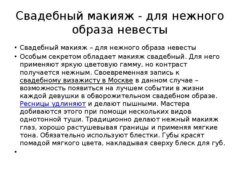   Свадебный макияж - для нежного образа невесты
Свадебный макияж – для нежного образа невесты
Особым секретом обладает макияж свадебный. Для него применяют яркую цветовую гамму, но контраст получается нежным. Своевременная запись к свадебному визажисту в Москве в данном случае – возможность появиться на лучшем событии в жизни каждой девушки в обворожительном свадебном образе. Ресницы удлиняют и делают пышными. Мастера добиваются этого при помощи нескольких видов однотонной туши. Традиционно делают нежный макияж глаз, хорошо растушевывая границы и применяя мягкие тона. Обязательно используют блестки. Губы красят помадой мягкого цвета, накладывая сверху блеск для губ.
 
