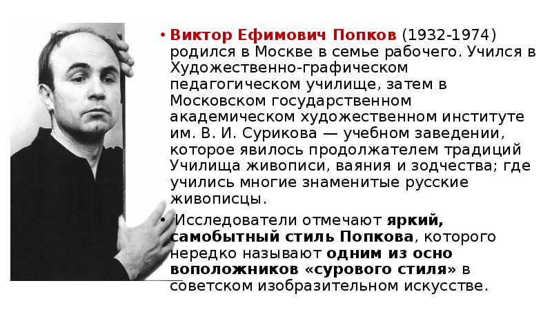 


Виктор Ефимович Попков (1932-1974) родил­ся в Москве в семье рабочего. Учился в Художе­ственно-графическом педагогическом училище, затем в Московском государственном академическом худо­жественном институте им. В. И. Сурикова — учебном заведении, которое явилось продолжателем традиций Училища живописи, ваяния и зодчества; где учились многие знаменитые русские живописцы.
Виктор Ефимович Попков (1932-1974) родил­ся в Москве в семье рабочего. Учился в Художе­ственно-графическом педагогическом училище, затем в Московском государственном академическом худо­жественном институте им. В. И. Сурикова — учебном заведении, которое явилось продолжателем традиций Училища живописи, ваяния и зодчества; где учились многие знаменитые русские живописцы.
 Исследователи отмечают яркий, самобытный стиль Попкова, которого нередко называют одним из осно­воположников «сурового стиля» в советском изобра­зительном искусстве. 
