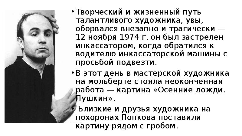 


Творческий и жизненный путь талантливого ху­дожника, увы, оборвался внезапно и трагически — 12 ноября 1974 г. он был застрелен инкассатором, когда обратился к водителю инкассаторской машины с просьбой подвезти. 
Творческий и жизненный путь талантливого ху­дожника, увы, оборвался внезапно и трагически — 12 ноября 1974 г. он был застрелен инкассатором, когда обратился к водителю инкассаторской машины с просьбой подвезти. 
В этот день в мастерской ху­дожника на мольберте стояла неоконченная работа — картина «Осенние дожди. Пушкин».
 Близкие и друзья художника на похоронах Попкова поставили картину рядом с гробом.
