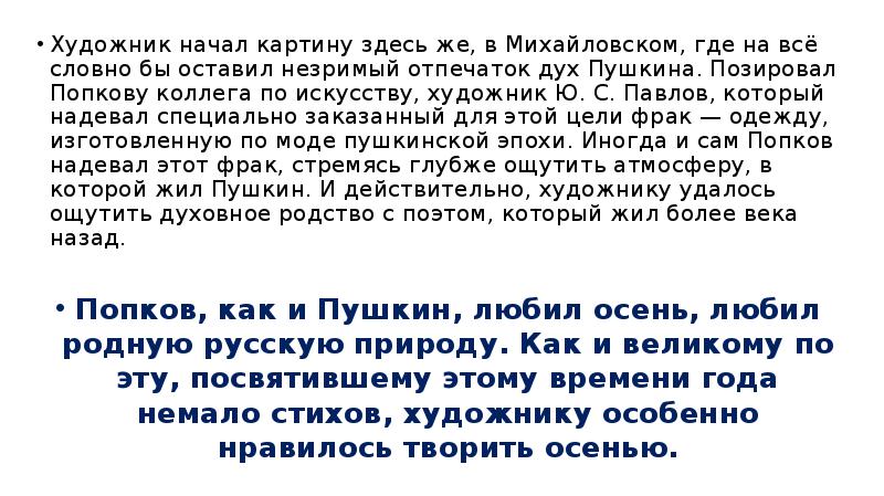 


Художник начал карти­ну здесь же, в Михайловском, где на всё словно бы оставил незримый отпечаток дух Пушкина. Позировал Попкову коллега по искусству, художник Ю. С. Пав­лов, который надевал специально заказанный для этой цели фрак — одежду, изготовленную по моде пуш­кинской эпохи. Иногда и сам Попков надевал этот фрак, стремясь глубже ощутить атмосферу, в которой жил Пушкин. И действительно, художнику удалось ощутить духовное родство с поэтом, который жил бо­лее века назад. 
Художник начал карти­ну здесь же, в Михайловском, где на всё словно бы оставил незримый отпечаток дух Пушкина. Позировал Попкову коллега по искусству, художник Ю. С. Пав­лов, который надевал специально заказанный для этой цели фрак — одежду, изготовленную по моде пуш­кинской эпохи. Иногда и сам Попков надевал этот фрак, стремясь глубже ощутить атмосферу, в которой жил Пушкин. И действительно, художнику удалось ощутить духовное родство с поэтом, который жил бо­лее века назад. 
Попков, как и Пушкин, любил осень, любил родную русскую природу. Как и великому по­эту, посвятившему этому времени года немало стихов, художнику особенно нравилось творить осенью.
