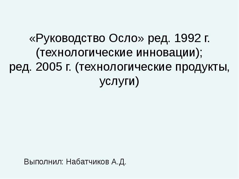 


«Руководство Осло» ред. 1992 г. (технологические инновации);
ред. 2005 г. (технологические продукты, услуги)
Выполнил: Набатчиков А.Д.
