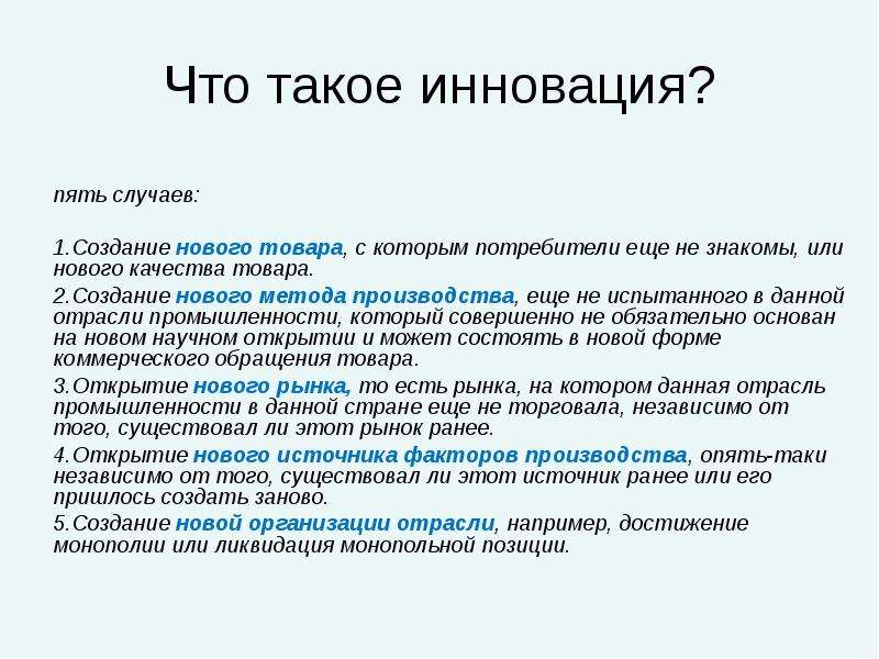 


Что такое инновация?


пять случаев: 

Создание нового товара, с которым потребители еще не знакомы, или нового качества товара. 
Создание нового метода производства, еще не испытанного в данной отрасли промышленности, который совершенно не обязательно основан на новом научном открытии и может состоять в новой форме коммерческого обращения товара. 
Открытие нового рынка, то есть рынка, на котором данная отрасль промышленности в данной стране еще не торговала, независимо от того, существовал ли этот рынок ранее. 
Открытие нового источника факторов производства, опять-таки независимо от того, существовал ли этот источник ранее или его пришлось создать заново. 
Создание новой организации отрасли, например, достижение монополии или ликвидация монопольной позиции.


