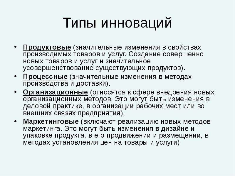 


Типы инноваций
Продуктовые (значительные изменения в свойствах производимых товаров и услуг. Создание совершенно новых товаров и услуг и значительное усовершенствование существующих продуктов).
Процессные (значительные изменения в методах производства и доставки).
Организационные (относятся к сфере внедрения новых организационных методов. Это могут быть изменения в деловой практике, в организации рабочих мест или во внешних связях предприятия).
Маркетинговые (включают реализацию новых методов маркетинга. Это могут быть изменения в дизайне и упаковке продукта, в его продвижении и размещении, в методах установления цен на товары и услуги)
