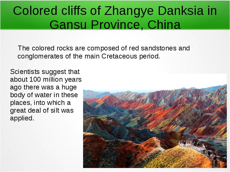 


Colored cliffs of Zhangye Danksia in Gansu Province, China
   The colored rocks are composed of red sandstones and conglomerates of the main Cretaceous period.
Scientists suggest that 
about 100 million years
ago there was a huge 
body of water in these 
places, into which a 
great deal of silt was 
applied.
