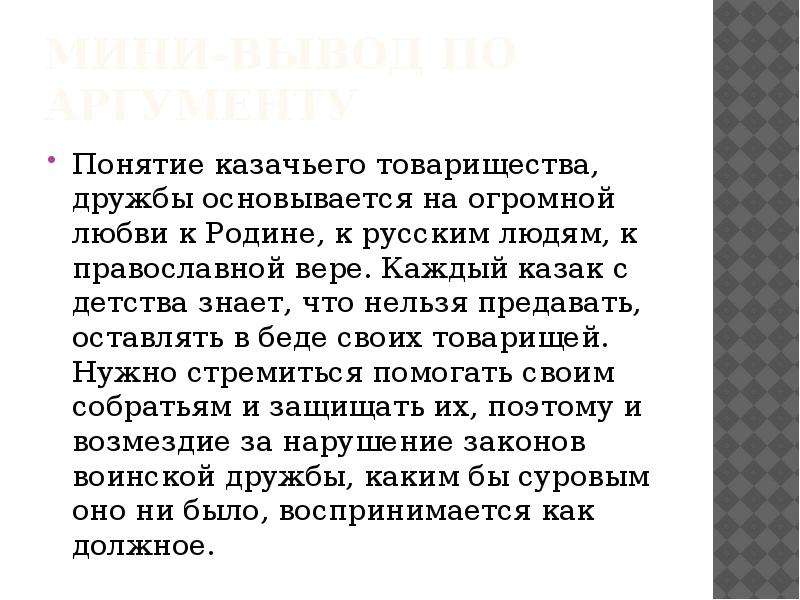 


мини-вывод по аргументу
Понятие казачьего товарищества, дружбы основывается на огромной любви к Родине, к русским людям, к православной вере. Каждый казак с детства знает, что нельзя предавать, оставлять в беде своих товарищей. Нужно стремиться помогать своим собратьям и защищать их, поэтому и возмездие за нарушение законов воинской дружбы, каким бы суровым оно ни было, воспринимается как должное.
