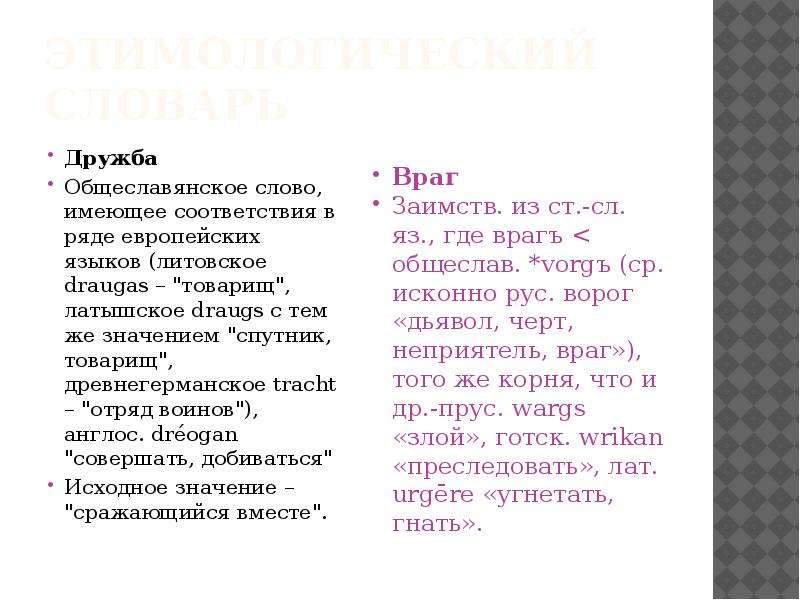 


Этимологический словарь
Дружба
Общеславянское слово, имеющее соответствия в ряде европейских языков (литовское draugas – "товарищ", латышское draugs с тем же значением "спутник, товарищ", древнегерманское tracht – "отряд воинов"), англос. dréogan "совершать, добиваться"
Исходное значение – "сражающийся вместе".
