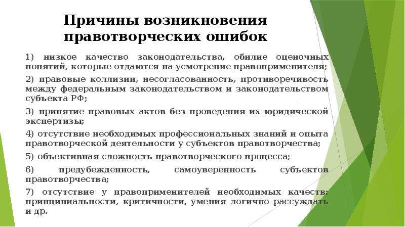 


Причины возникновения правотворческих ошибок
1) низкое качество законодательства, обилие оценочных понятий, которые отдаются на усмотрение правоприменителя;
2) правовые коллизии, несогласованность, противоречивость между федеральным законодательством и законодательством субъекта РФ;
3) принятие правовых актов без проведения их юридической экспертизы;
4) отсутствие необходимых профессиональных знаний и опыта правотворческой деятельности у субъектов правотворчества;
5) объективная сложность правотворческого процесса;
6) предубежденность, самоуверенность субъектов правотворчества;
7) отсутствие у правоприменителей необходимых качеств: принципиальности, критичности, умения логично рассуждать и др.
