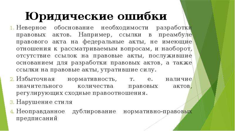 


Юридические ошибки
Неверное обоснование необходимости разработки правовых актов. Например, ссылки в преамбуле правового акта на федеральные акты, не имеющие отношения к рассматриваемым вопросам, и наоборот, отсутствие ссылок на правовые акты, послужившие основанием для разработки правовых актов, а также ссылки на правовые акты, утратившие силу.
Избыточная нормативность, т. е. наличие значительного количества правовых актов, регулирующих сходные правоотношения.
Нарушение стиля
Неоправданное дублирование нормативно-правовых предписаний
