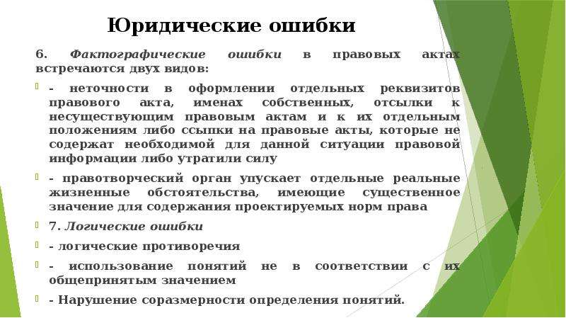 


Юридические ошибки
6. Фактографические ошибки в правовых актах встречаются двух видов:
- неточности в оформлении отдельных реквизитов правового акта, именах собственных, отсылки к несуществующим правовым актам и к их отдельным положениям либо ссыпки на правовые акты, которые не содержат необходимой для данной ситуации правовой информации либо утратили силу
- правотворческий орган упускает отдельные реальные жизненные обстоятельства, имеющие существенное значение для содержания проектируемых норм права
7. Логические ошибки 
- логические противоречия
- использование понятий не в соответствии с их общепринятым значением
- Нарушение соразмерности определения понятий. 
