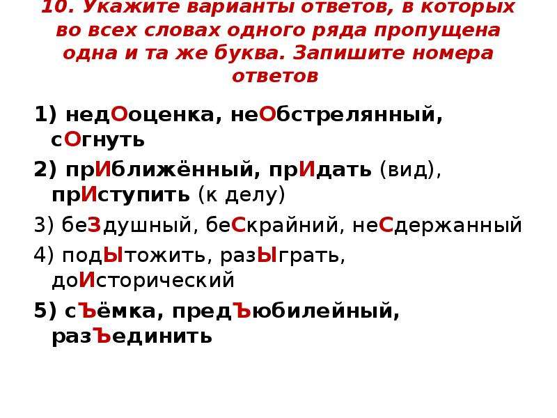  10. Укажите варианты ответов, в которых во всех словах одного ряда пропущена одна и та же буква. Запишите номера ответов 1) недОоценка, неОбстрелянный, сОгнуть 2) прИближённый, прИдать (вид), прИступить (к делу) 3) беЗдушный, беСкрайний, неСдержанный 4) подЫтожить, разЫграть, доИсторический 5) сЪёмка, предЪюбилейный, разЪединить 