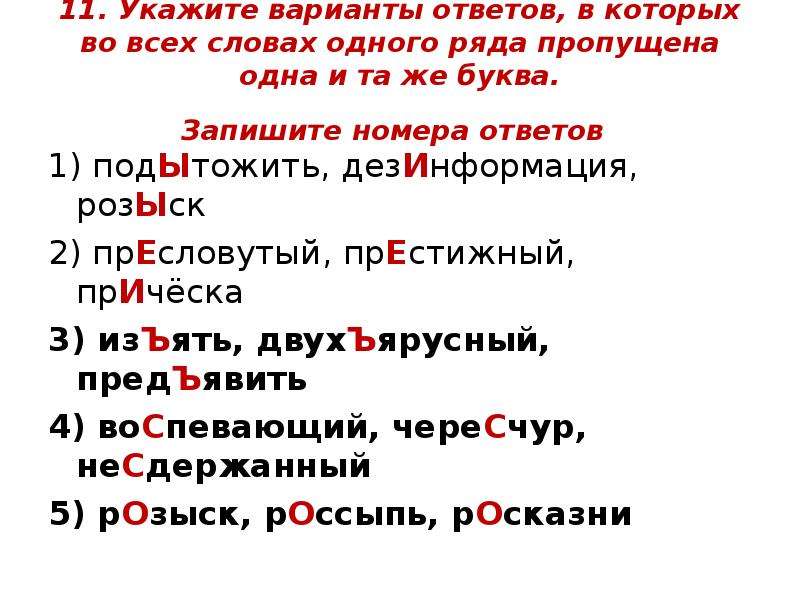  11. Укажите варианты ответов, в которых во всех словах одного ряда пропущена одна и та же буква. Запишите номера ответов 1) подЫтожить, дезИнформация, розЫск  2) прЕсловутый, прЕстижный, прИчёска  3) изЪять, двухЪярусный, предЪявить  4) воСпевающий, череСчур, неСдержанный 5) рОзыск, рОссыпь, рОсказни  