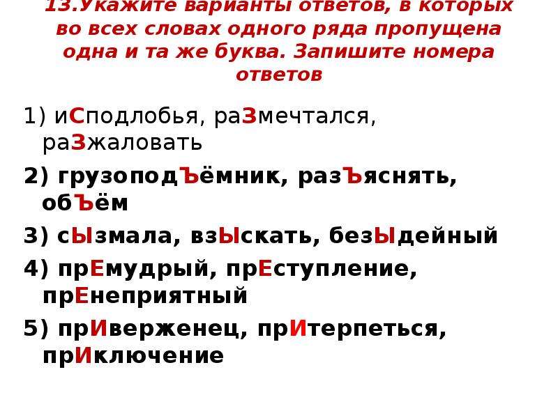  13.Укажите варианты ответов, в которых во всех словах одного ряда пропущена одна и та же буква. Запишите номера ответов 1) иСподлобья, раЗмечтался, раЗжаловать  2) грузоподЪёмник, разЪяснять, обЪём  3) сЫзмала, взЫскать, безЫдейный  4) прЕмудрый, прЕступление, прЕнеприятный  5) прИверженец, прИтерпеться, прИключение 