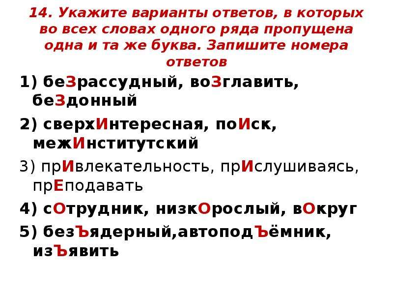  14. Укажите варианты ответов, в которых во всех словах одного ряда пропущена одна и та же буква. Запишите номера ответов 1) беЗрассудный, воЗглавить, беЗдонный  2) сверхИнтересная, поИск, межИнститутский  3) прИвлекательность, прИслушиваясь, прЕподавать  4) сОтрудник, низкОрослый, вОкруг 5) безЪядерный,автоподЪёмник, изЪявить  