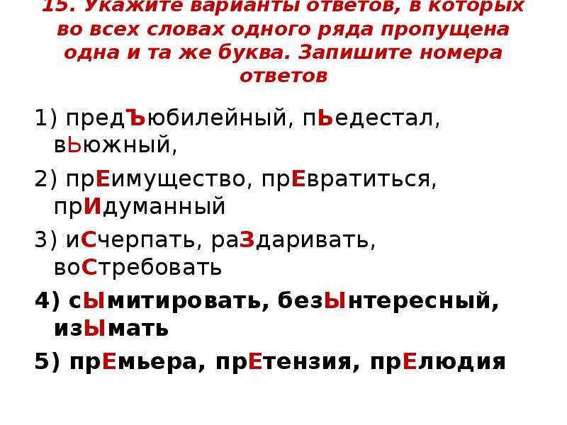 


15. Укажите варианты ответов, в которых во всех словах одного ряда пропущена одна и та же буква. Запишите номера ответов

1) предЪюбилейный, пЬедестал, вЬюжный,
2) прЕимущество, прЕвратиться, прИдуманный
3) иСчерпать, раЗдаривать, воСтребовать
4) сЫмитировать, безЫнтересный, изЫмать
5) прЕмьера, прЕтензия, прЕлюдия
