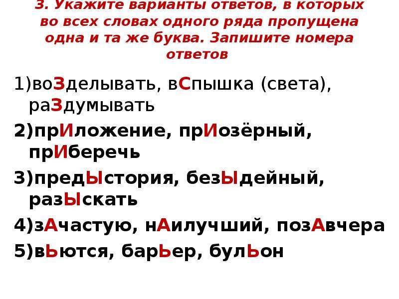  3. Укажите варианты ответов, в которых во всех словах одного ряда пропущена одна и та же буква. Запишите номера ответов 1)воЗделывать, вСпышка (света), раЗдумывать 2)прИложение, прИозёрный, прИберечь 3)предЫстория, безЫдейный, разЫскать 4)зАчастую, нАилучший, позАвчера 5)вЬются, барЬер, булЬон 