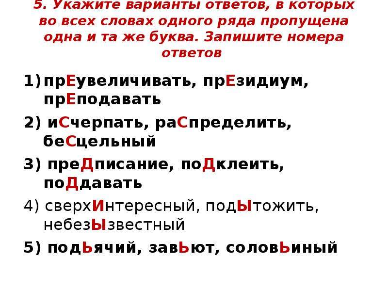 


5. Укажите варианты ответов, в которых во всех словах одного ряда пропущена одна и та же буква. Запишите номера ответов 

прЕувеличивать, прЕзидиум, прЕподавать
2) иСчерпать, раСпределить, беСцельный
3) преДписание, поДклеить, поДдавать
4) сверхИнтересный, подЫтожить, небезЫзвестный
5) подЬячий, завЬют, соловЬиный
