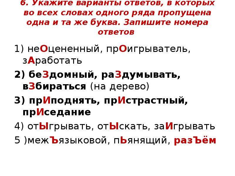  6. Укажите варианты ответов, в которых во всех словах одного ряда пропущена одна и та же буква. Запишите номера ответов 1) неОцененный, прОигрыватель, зАработать 2) беЗдомный, раЗдумывать, вЗбираться (на дерево) 3) прИподнять, прИстрастный, прИседание 4) отЫгрывать, отЫскать, заИгрывать 5 )межЪязыковой, пЬянящий, разЪём 