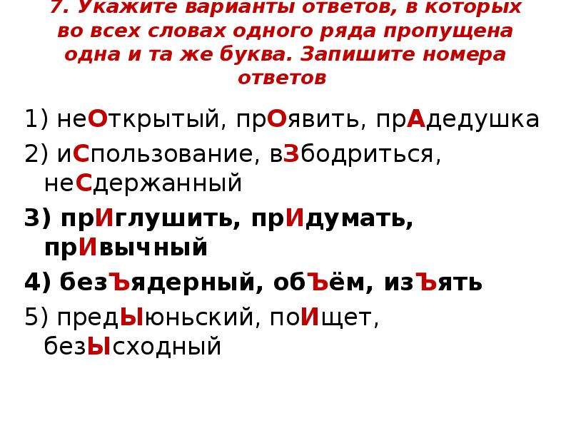  7. Укажите варианты ответов, в которых во всех словах одного ряда пропущена одна и та же буква. Запишите номера ответов 1) неОткрытый, прОявить, прАдедушка 2) иСпользование, вЗбодриться, неСдержанный 3) прИглушить, прИдумать, прИвычный 4) безЪядерный, обЪём, изЪять 5) предЫюньский, поИщет, безЫсходный 