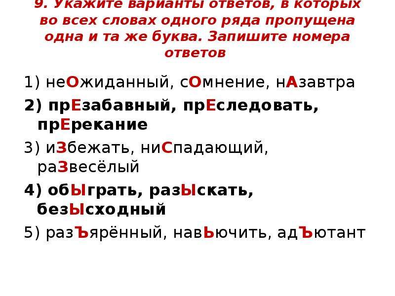  9. Укажите варианты ответов, в которых во всех словах одного ряда пропущена одна и та же буква. Запишите номера ответов 1) неОжиданный, сОмнение, нАзавтра 2) прЕзабавный, прЕследовать, прЕрекание 3) иЗбежать, ниСпадающий, раЗвесёлый 4) обЫграть, разЫскать, безЫсходный 5) разЪярённый, навЬючить, адЪютант 