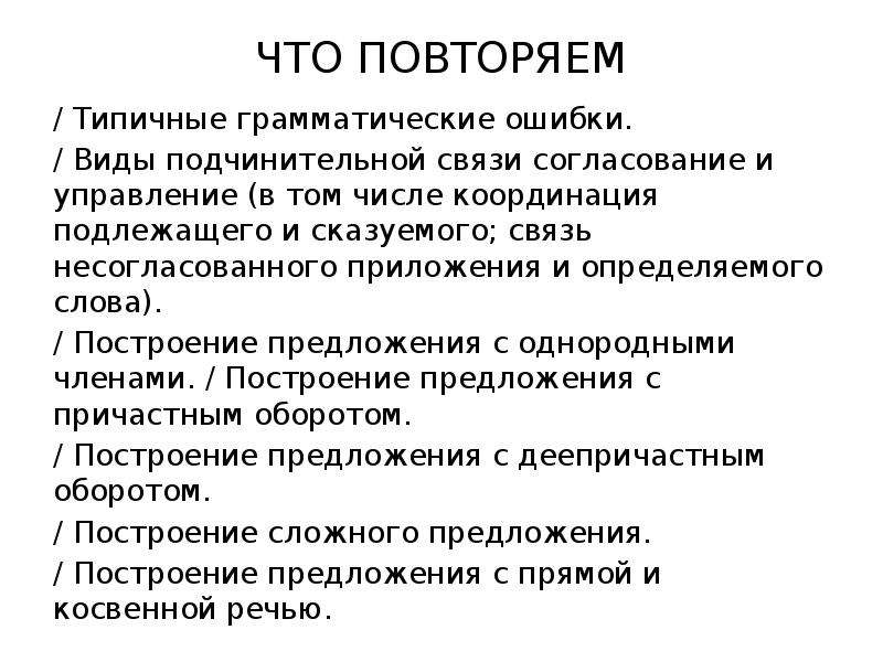 


ЧТО ПОВТОРЯЕМ

/ Типичные грамматические ошибки.
/ Виды подчинительной связи согласование и управление (в том числе координация подлежащего и сказуемого; связь несогласованного приложения и определяемого слова).
/ Построение предложения с однородными членами. / Построение предложения с причастным оборотом.
/ Построение предложения с деепричастным оборотом.
/ Построение сложного предложения.
/ Построение предложения с прямой и косвенной речью.
