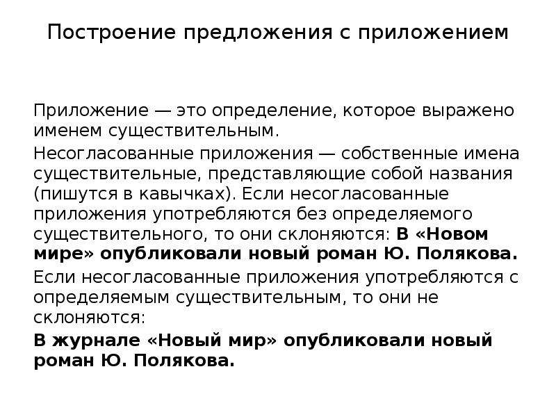 Построение предложения с приложением Приложение — это определение, которое выражено именем существительным. Несогласованные приложения — собственные имена существительные, представляющие собой названия (пишутся в кавычках). Если несогласованные приложения употребляются без определяемого существительного, то они склоняются: В «Новом мире» опубликовали новый роман Ю. Полякова. Если несогласованные приложения употребляются с определяемым существительным, то они не склоняются: В журнале «Новый мир» опубликовали новый роман Ю. Полякова.