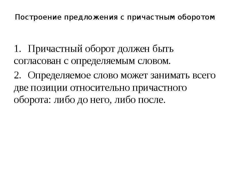 


Построение предложения с причастным оборотом

1.	 Причастный оборот должен быть согласован с определяемым словом.
2.	 Определяемое слово может занимать всего две позиции относительно причастного оборота: либо до него, либо после.
