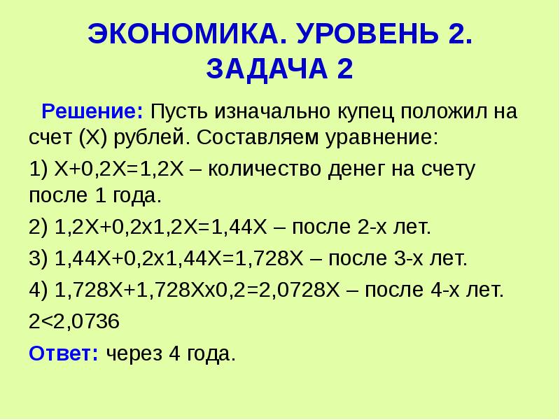  ЭКОНОМИКА. УРОВЕНЬ 2. ЗАДАЧА 2 Решение: Пусть изначально купец положил на счет (Х) рублей. Составляем уравнение: 1) Х+0,2Х=1,2Х – количество денег на счету после 1 года. 2) 1,2Х+0,2х1,2Х=1,44Х – после 2-х лет. 3) 1,44Х+0,2х1,44Х=1,728Х – после 3-х лет. 4) 1,728Х+1,728Хх0,2=2,0728Х – после 4-х лет. 2<2,0736 Ответ: через 4 года. 