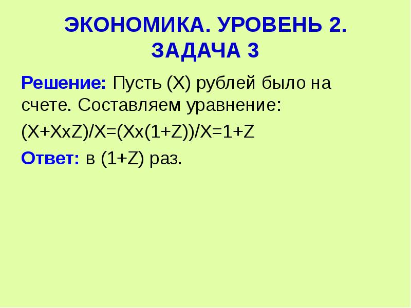  ЭКОНОМИКА. УРОВЕНЬ 2. ЗАДАЧА 3 Решение: Пусть (Х) рублей было на счете. Составляем уравнение: (Х+ХхZ)/Х=(Хх(1+Z))/Х=1+Z Ответ: в (1+Z) раз. 