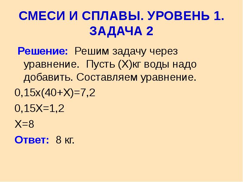  СМЕСИ И СПЛАВЫ. УРОВЕНЬ 1. ЗАДАЧА 2 Решение: Решим задачу через уравнение. Пусть (Х)кг воды надо добавить. Составляем уравнение. 0,15х(40+Х)=7,2 0,15Х=1,2 Х=8 Ответ: 8 кг. 