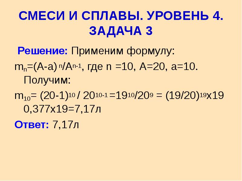  СМЕСИ И СПЛАВЫ. УРОВЕНЬ 4. ЗАДАЧА 3 Решение: Применим формулу: mn=(A-a) n/An-1, где n =10, А=20, а=10. Получим: m10= (20-1)10 / 2010-1 =1910/209 = (19/20)19х19 0,377х19=7,17л Ответ: 7,17л 