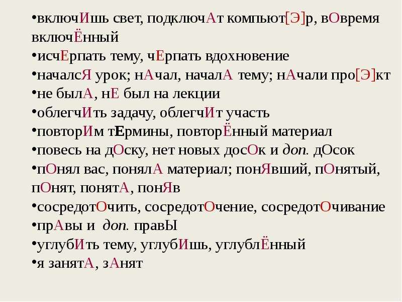 


включИшь свет, подключАт компьют[Э]р, вОвремя включЁнный
включИшь свет, подключАт компьют[Э]р, вОвремя включЁнный
исчЕрпать тему, чЕрпать вдохновение
началсЯ урок; нАчал, началА тему; нАчали про[Э]кт
не былА, нЕ был на лекции
облегчИть задачу, облегчИт участь
повторИм тЕрмины, повторЁнный материал
повесь на дОску, нет новых досОк и доп. дОсок
пОнял вас, понялА материал; понЯвший, пОнятый, пОнят, понятА, понЯв
сосредотОчить, сосредотОчение, сосредотОчивание
прАвы и  доп. правЫ
углубИть тему, углубИшь, углублЁнный
я занятА, зАнят
