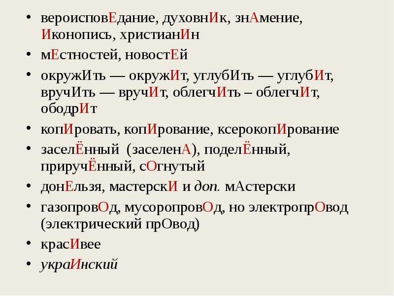 


вероисповЕдание, духовнИк, знАмение, Иконопись, христианИн
вероисповЕдание, духовнИк, знАмение, Иконопись, христианИн
мЕстностей, новостЕй
окружИть — окружИт, углубИть — углубИт, вручИть — вручИт, облегчИть – облегчИт, ободрИт 
копИровать, копИрование, ксерокопИрование 
заселЁнный  (заселенА), поделЁнный, приручЁнный, сОгнутый
донЕльзя, мастерскИ и доп. мАстерски
газопровОд, мусоропровОд, но электропрОвод (электрический прОвод)
красИвее
украИнский

