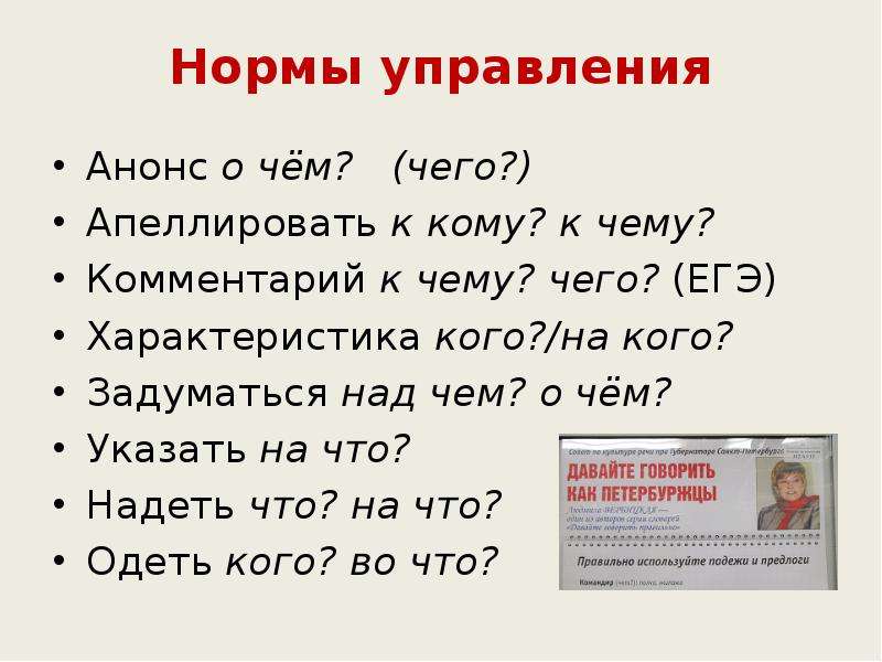 


Нормы управления
Анонс о чём?   (чего?)
Апеллировать к кому? к чему?
Комментарий к чему? чего? (ЕГЭ)
Характеристика кого?/на кого?
Задуматься над чем? о чём?
Указать на что?
Надеть что? на что?
Одеть кого? во что?
