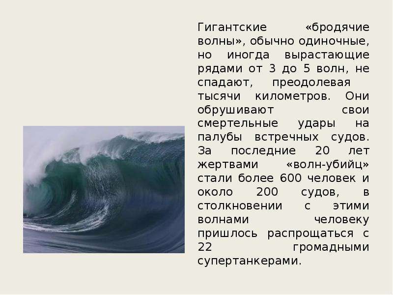 



Гигантские «бродячие волны», обычно одиночные, но иногда вырастающие рядами от 3 до 5 волн, не спадают, преодолевая  тысячи километров. Они обрушивают свои смертельные удары на палубы встречных судов. За последние 20 лет жертвами «волн-убийц» стали более 600 человек и около 200 судов, в столкновении с этими волнами человеку пришлось распрощаться с 22 громадными супертанкерами.
