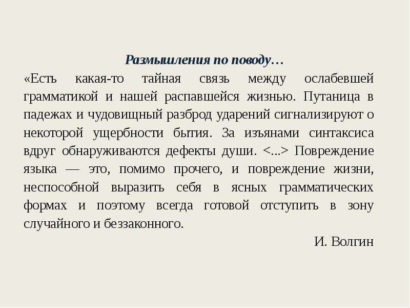 


Размышления по поводу…
«Есть какая-то тайная связь между ослабевшей грамматикой и нашей распавшейся жизнью. Путаница в падежах и чудовищный разброд ударений сигнализируют о некоторой ущербности бытия. За изъянами синтаксиса вдруг обнаруживаются дефекты души. <...> Повреждение языка — это, помимо прочего, и повреждение жизни, неспособной выразить себя в ясных грамматических формах и поэтому всегда готовой отступить в зону случайного и беззаконного.
И. Волгин
